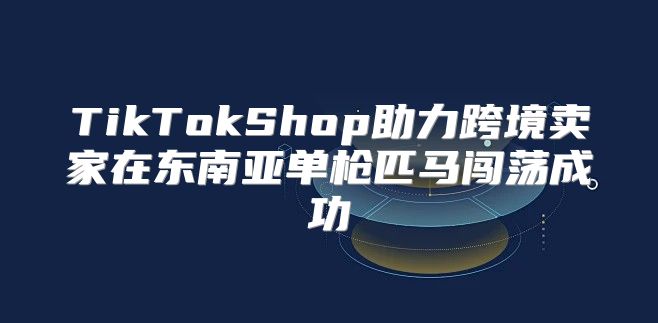 TikTokShop助力跨境卖家在东南亚单枪匹马闯荡成功