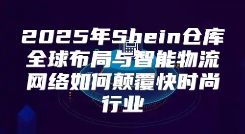 2025年Shein仓库全球布局与智能物流网络如何颠覆快时尚行业