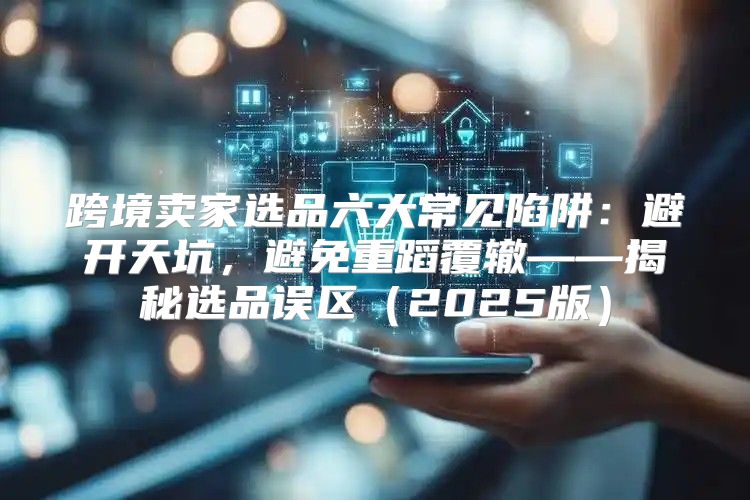 跨境卖家选品六大常见陷阱：避开天坑，避免重蹈覆辙——揭秘选品误区2025版
