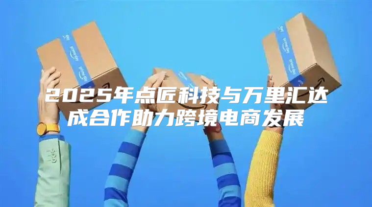 2025年点匠科技与万里汇达成合作助力跨境电商发展