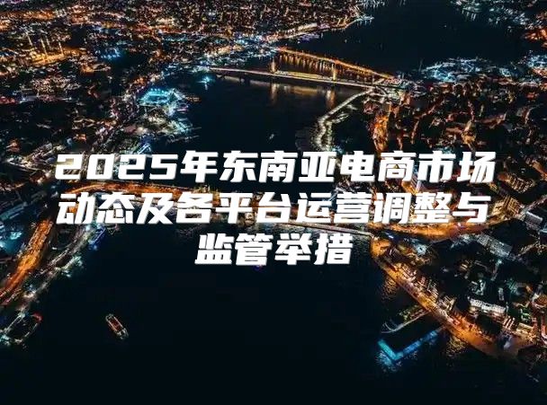 2025年东南亚电商市场动态及各平台运营调整与监管举措