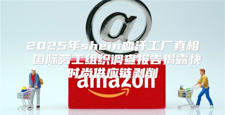 2025年shein血汗工厂真相 国际劳工组织调查报告揭露快时尚供应链剥削