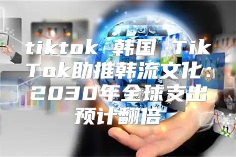 tiktok 韩国 TikTok助推韩流文化：2030年全球支出预计翻倍
