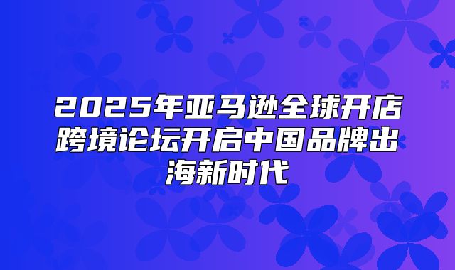 2025年亚马逊全球开店跨境论坛开启中国品牌出海新时代
