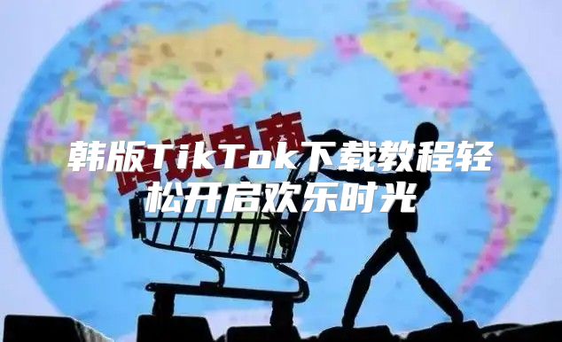 韩版TikTok下载教程轻松开启欢乐时光