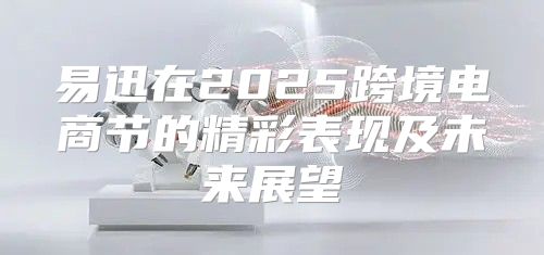 易迅在2025跨境电商节的精彩表现及未来展望