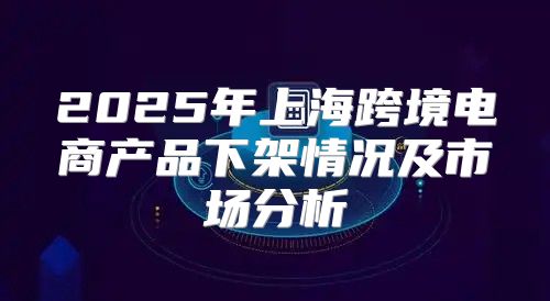 2025年上海跨境电商产品下架情况及市场分析