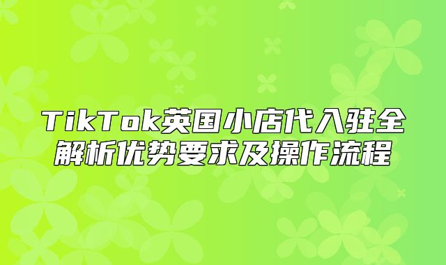 TikTok英国小店代入驻全解析优势要求及操作流程