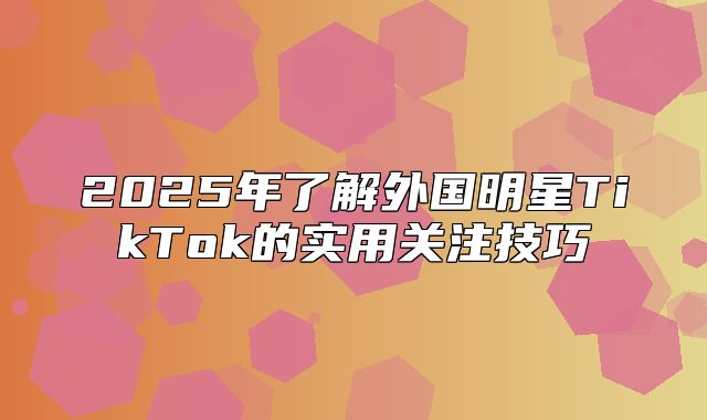 2025年了解外国明星TikTok的实用关注技巧