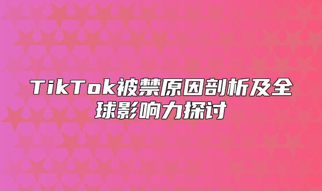 TikTok被禁原因剖析及全球影响力探讨