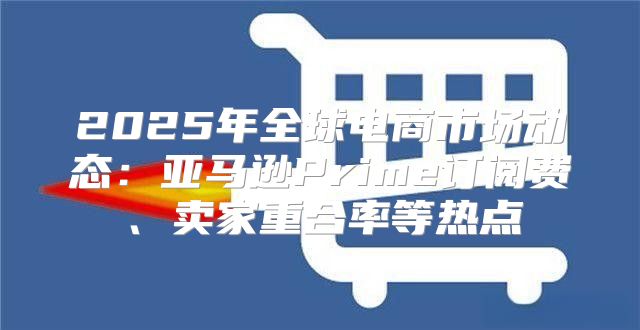 2025年全球电商市场动态：亚马逊Prime订阅费、卖家重合率等热点