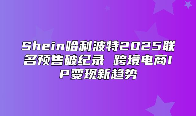 Shein哈利波特2025联名预售破纪录 跨境电商IP变现新趋势