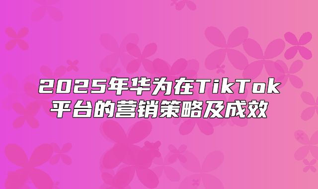 2025年华为在TikTok平台的营销策略及成效