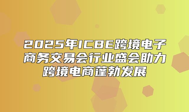 2025年ICBE跨境电子商务交易会行业盛会助力跨境电商蓬勃发展