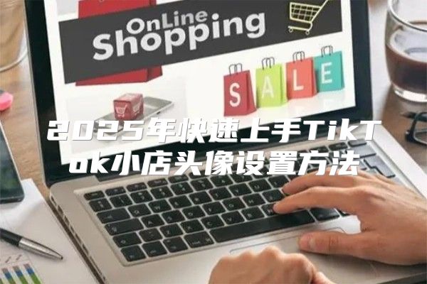 2025年快速上手TikTok小店头像设置方法