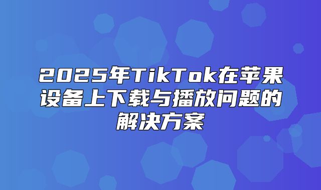 2025年TikTok在苹果设备上下载与播放问题的解决方案