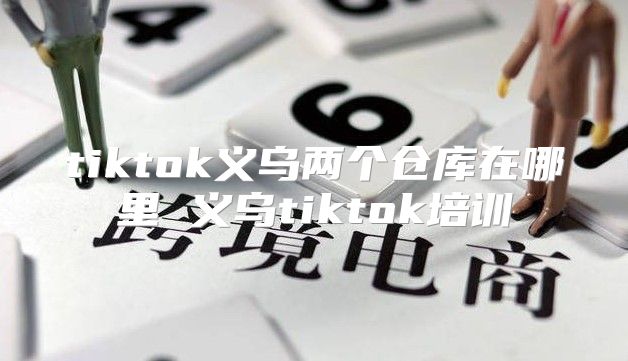 tiktok义乌两个仓库在哪里 义乌tiktok培训