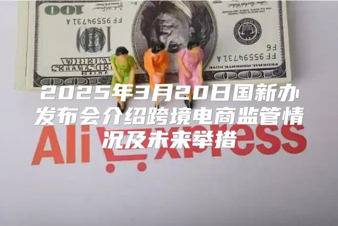2025年3月20日国新办发布会介绍跨境电商监管情况及未来举措