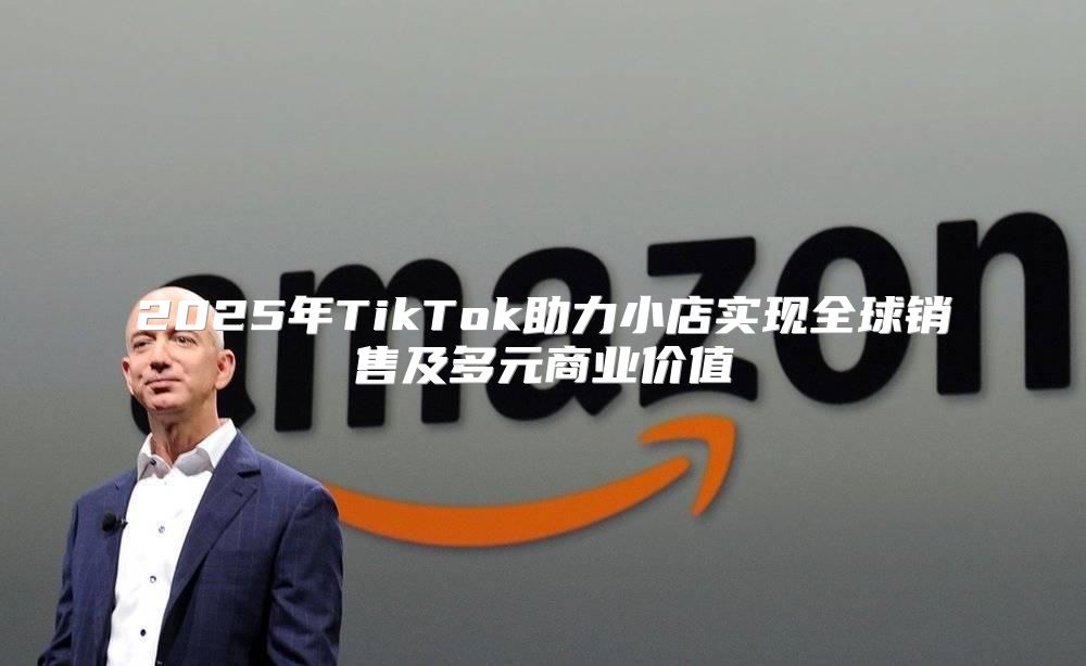 2025年TikTok助力小店实现全球销售及多元商业价值