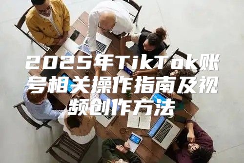 2025年TikTok账号相关操作指南及视频创作方法