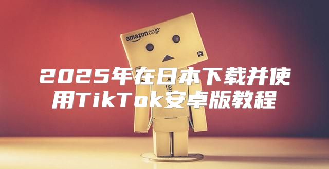 2025年在日本下载并使用TikTok安卓版教程