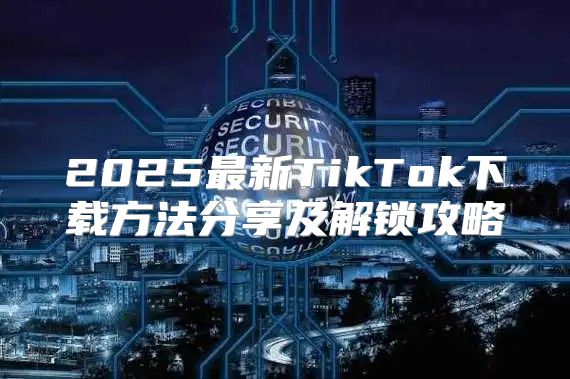 2025最新TikTok下载方法分享及解锁攻略