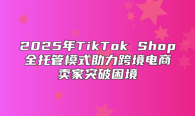 2025年TikTok Shop全托管模式助力跨境电商卖家突破困境