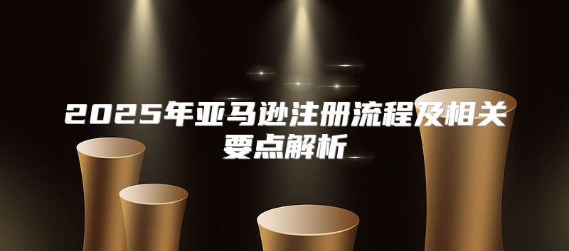 2025年亚马逊注册流程及相关要点解析