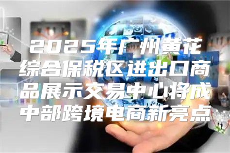 2025年广州黄花综合保税区进出口商品展示交易中心将成中部跨境电商新亮点