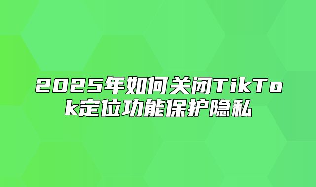 2025年如何关闭TikTok定位功能保护隐私