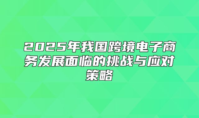 2025年我国跨境电子商务发展面临的挑战与应对策略