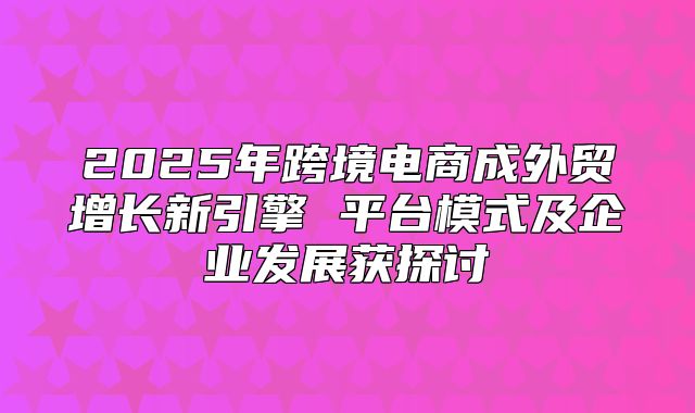 2025年跨境电商成外贸增长新引擎 平台模式及企业发展获探讨