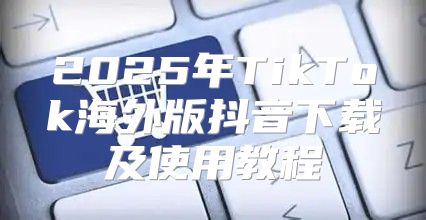 2025年TikTok海外版抖音下载及使用教程