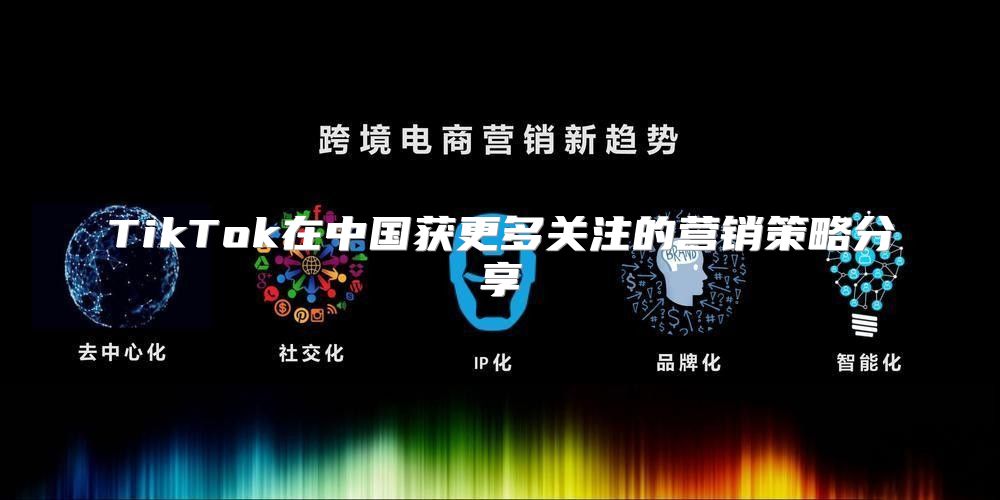 TikTok在中国获更多关注的营销策略分享