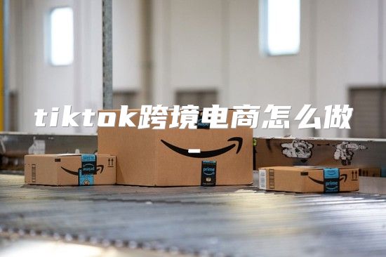 tiktok跨境电商怎么做-