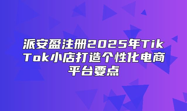 派安盈注册2025年TikTok小店打造个性化电商平台要点