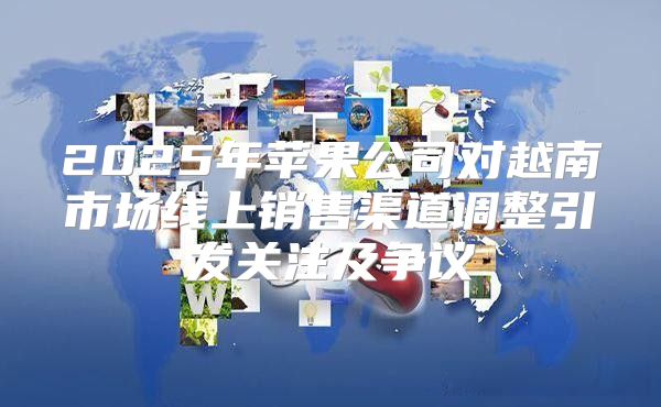 2025年苹果公司对越南市场线上销售渠道调整引发关注及争议