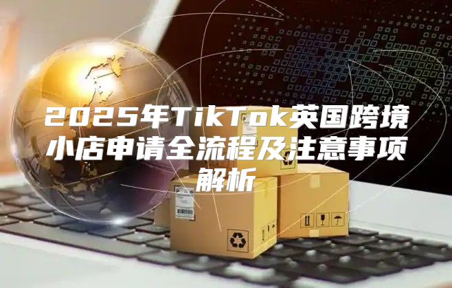 2025年TikTok英国跨境小店申请全流程及注意事项解析