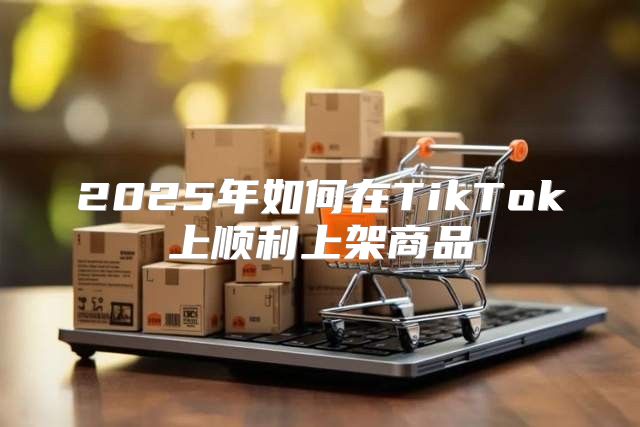 2025年如何在TikTok上顺利上架商品