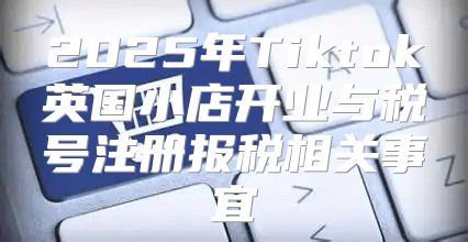 2025年Tiktok英国小店开业与税号注册报税相关事宜