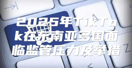 2025年TikTok在东南亚多国面临监管压力及举措