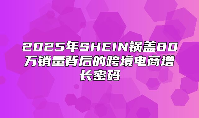 2025年SHEIN锅盖80万销量背后的跨境电商增长密码