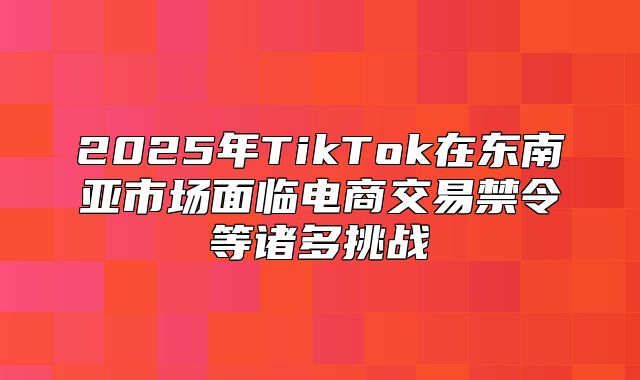 2025年TikTok在东南亚市场面临电商交易禁令等诸多挑战