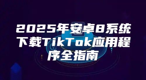 2025年安卓8系统下载TikTok应用程序全指南