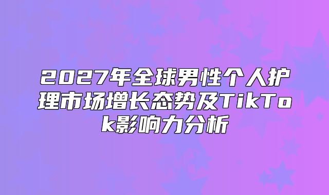 2027年全球男性个人护理市场增长态势及TikTok影响力分析