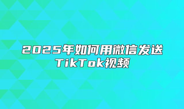 2025年如何用微信发送TikTok视频