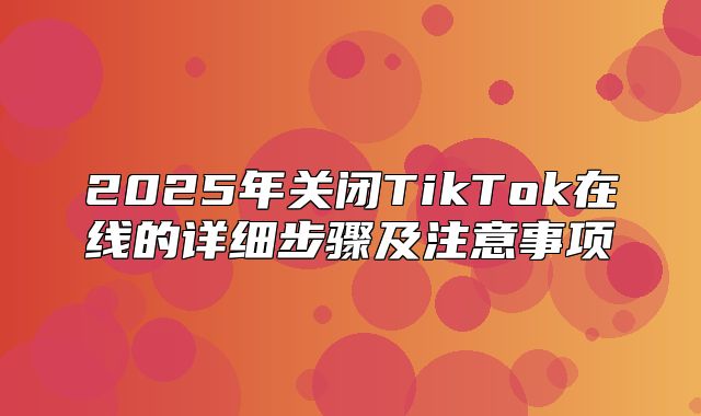 2025年关闭TikTok在线的详细步骤及注意事项