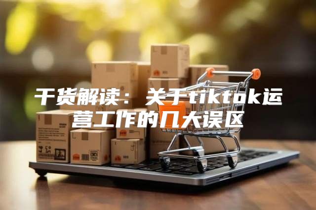 干货解读：关于tiktok运营工作的几大误区