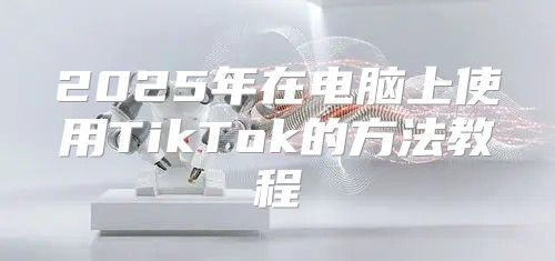 2025年在电脑上使用TikTok的方法教程