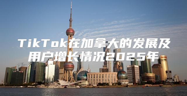 TikTok在加拿大的发展及用户增长情况2025年